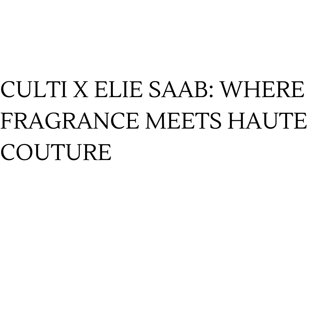 Culti x Elie Saab: Where Fragrance Meets Haute Couture